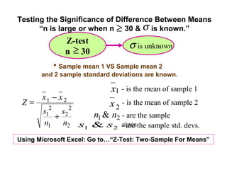 Testing the Significance of Difference Between Means
      “n is large or when n ≥ 30 & σ is known.”
              Z-test
                                  σ is unknown
              n ≥ 30
           • Sample mean 1 VS Sample mean 2
       and 2 sample standard deviations are known.

                            x1 - is the mean of sample 1
       x1 − x 2
 Z=                         x 2 - is the mean of sample 2
       s12 s2 2 n1 & n2 - are the sample
          +
       n1 n2 s1 & s2 - are the sample std. devs.
                        sizes
Using Microsoft Excel: Go to…“Z-Test: Two-Sample For Means”
 