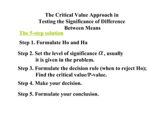 The Critical Value Approach in
        Testing the Significance of Difference
                    Between Means
The 5-step solution
Step 1. Formulate Ho and Ha

Step 2. Set the level of significance α , usually
        it is given in the problem.
Step 3. Formulate the decision rule (when to reject Ho);
        Find the critical value/P-value.
Step 4. Make your decision.

Step 5. Formulate your conclusion.
 