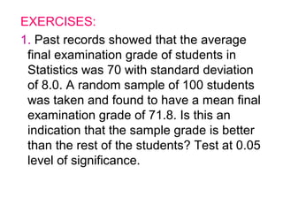EXERCISES:
1. Past records showed that the average
 final examination grade of students in
 Statistics was 70 with standard deviation
 of 8.0. A random sample of 100 students
 was taken and found to have a mean final
 examination grade of 71.8. Is this an
 indication that the sample grade is better
 than the rest of the students? Test at 0.05
 level of significance.
 