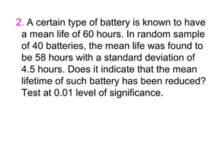 2. A certain type of battery is known to have
 a mean life of 60 hours. In random sample
 of 40 batteries, the mean life was found to
 be 58 hours with a standard deviation of
 4.5 hours. Does it indicate that the mean
 lifetime of such battery has been reduced?
 Test at 0.01 level of significance.
 