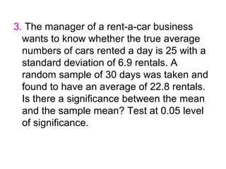 3. The manager of a rent-a-car business
  wants to know whether the true average
  numbers of cars rented a day is 25 with a
  standard deviation of 6.9 rentals. A
  random sample of 30 days was taken and
  found to have an average of 22.8 rentals.
  Is there a significance between the mean
  and the sample mean? Test at 0.05 level
  of significance.
 