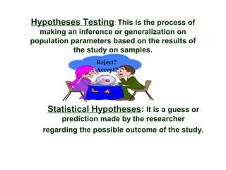 Hypotheses Testing: This is the process of
  making an inference or generalization on
population parameters based on the results of
            the study on samples.
                  Reject?
                  Accept?




    Statistical Hypotheses: It is a guess or
        prediction made by the researcher
   regarding the possible outcome of the study.
 