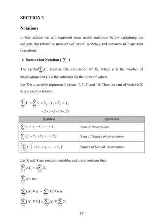 17
SECTION 3
Notations
In this section we will represent some useful notations before explaining the
subjects that related to measures of central tendency and measures of dispersion
(variation).
1- Summation Notation (  )
The symbol
n
i
iX
1
, read as (the summation of X), where n is the number of
observations and (i) is the subscript for the order of values.
Let X is a variable represent 4 values: 2, 3, 5, and 10. Then the sum of variable X
is represent as follow:
2010532
432
1
4
1
1

  
XXXXXX
n
i i
ii
Symbol Operation
n
n
i
i XXXX 
21
1
Sum of observations
22
2
2
1
1
2
n
n
i
i XXXX 
 Sum of Square of observations
 2
21
2
1
n
n
i
i XXXX 






 Square of Sum of observations
Let X and Y are random variables and a is a constant then
ana
XaaX
n
i
n
i
i
n
i
i
.
1
11






 
  





n
i
i
n
i
i
n
i
ii
n
i
i
n
i
i
YXYX
anXaX
111
11
.


 
