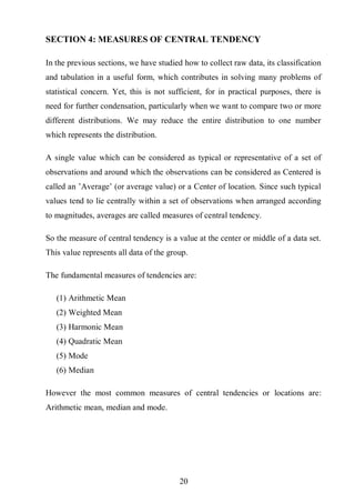 21
SECTION 4: MEASURES OF CENTRAL TENDENCY
In the previous sections, we have studied how to collect raw data, its classification
and tabulation in a useful form, which contributes in solving many problems of
statistical concern. Yet, this is not sufficient, for in practical purposes, there is
need for further condensation, particularly when we want to compare two or more
different distributions. We may reduce the entire distribution to one number
which represents the distribution.
A single value which can be considered as typical or representative of a set of
observations and around which the observations can be considered as Centered is
called an ’Average’ (or average value) or a Center of location. Since such typical
values tend to lie centrally within a set of observations when arranged according
to magnitudes, averages are called measures of central tendency.
So the measure of central tendency is a value at the center or middle of a data set.
This value represents all data of the group.
The fundamental measures of tendencies are:
(1) Arithmetic Mean
(2) Weighted Mean
(3) Harmonic Mean
(4) Quadratic Mean
(5) Mode
(6) Median
However the most common measures of central tendencies or locations are:
Arithmetic mean, median and mode.
 