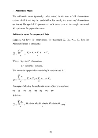 21
1)Arithmetic Mean
The arithmetic mean (generally called mean) is the sum of all observations
(values of all items) together and divides this sum by the number of observations
(or items). The symbol X (pronounced as X bar) represents the sample mean and
 represents the population mean.
Arithmetic mean for ungrouped data
Suppose, we have (n) observations (or measures) X1, X2, X3... Xn then the
Arithmetic mean is obviously:
n
XXXX
n
X
X n
n
i
i


 3211
Where: Xi = the ith
observation.
n = the size of the data.
The mean for a population consisting N observations is:
N
XXXX
N
X
N
N
i
i


 3211

Example: Calculate the arithmetic mean of the given values:
98 96 95 98 100 92 96 69
Solution:
93
8
699692100989596981




n
X
X
n
i
i
 