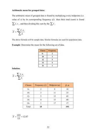 22
Arithmetic mean for grouped data:
The arithmetic mean of grouped data is found by multiplying every midpoints (i.e.
value of x) by its corresponding frequency (fi) then their total (sum) is found
 ii xf . , and then dividing this sum by the  if .


i
ii
f
xf
X
.
The above formula will be sample data. Similar formulas are used for population data.
Example: Determine the mean for the following set of data.
Classes Frequency
8 - 2
10 3
12 5
14 4
16 1
Solution:


i
ii
f
xf
X
.
Classes )ifFrequency ( )ixMidpoint ( ix.if
8- 2 9 18
10- 3 11 33
12- 5 13 65
14- 4 15 60
16- 1 17 17
Total 15 193
87.12
15
193
X
 