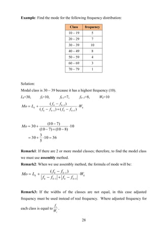 28
Example: Find the mode for the following frequency distribution:
Solution:
Modal class is 30 – 39 because it has a highest frequency (10).
Lk=30, fk=10, fk-1=7, fk+1=8, Wk=10
k
kkkk
kk
k W
ffff
ff
LMo 





)()(
)(
11
1
3610
5
3
30
10
)810()710(
)710(
30




Mo
Remark1: If there are 2 or more modal classes; therefore, to find the model class
we must use assembly method.
Remark2: When we use assembly method, the formula of mode will be:
k
kkkk
kk
k W
ffff
ff
LMo 





11
1)(
Remark3: If the widths of the classes are not equal, in this case adjusted
frequency must be used instead of real frequency. Where adjusted frequency for
each class is equal to
i
i
W
f
.
Class frequency
10 – 19 5
20 – 29 7
30 – 39 10
40 – 49 8
50 – 59 4
60 – 69 3
70 – 79 1
 
