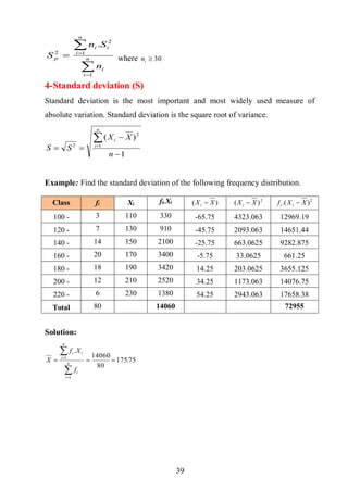 39




 n
i
i
n
i
ii
p
n
Sn
S
1
1
2
2
.
where 30in
4-Standard deviation (S)
Standard deviation is the most important and most widely used measure of
absolute variation. Standard deviation is the square root of variance.
1
)(
1
2
2




n
XX
SS
n
i
i
Example: Find the standard deviation of the following frequency distribution.
Solution:
75.175
80
14060
.
1
1





n
i
i
n
i
ii
f
Xf
X
Class fi Xi fi.Xi )( XXi  2
)( XXi  2
).( XXf ii 
100 - 3 110 330 -65.75 4323.063 12969.19
120 - 7 130 910 -45.75 2093.063 14651.44
140 - 14 150 2100 -25.75 663.0625 9282.875
160 - 20 170 3400 -5.75 33.0625 661.25
180 - 18 190 3420 14.25 203.0625 3655.125
200 - 12 210 2520 34.25 1173.063 14076.75
220 - 6 230 1380 54.25 2943.063 17658.38
Total 80 14060 72955
 