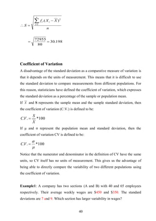 41
198.30
80
72955
).(
1
2




n
XXf
S
n
i
ii
Coefficient of Variation
A disadvantage of the standard deviation as a comparative measure of variation is
that it depends on the units of measurement. This means that it is difficult to use
the standard deviation to compare measurements from different populations. For
this reason, statisticians have defined the coefficient of variation, which expresses
the standard deviation as a percentage of the sample or population mean.
If X and S represents the sample mean and the sample standard deviation, then
the coefficient of variation (C.V.) is defined to be:
100*..
X
S
VC 
If μ and σ represent the population mean and standard deviation, then the
coefficient of variation CV is defined to be:
100*..


VC
Notice that the numerator and denominator in the definition of CV have the same
units, so CV itself has no units of measurement. This gives us the advantage of
being able to directly compare the variability of two different populations using
the coefficient of variation.
Example1: A company has two sections (A and B) with 40 and 65 employees
respectively. Their average weekly wages are $450 and $350. The standard
deviations are 7 and 9. Which section has larger variability in wages?
 