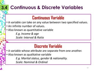 3.4 Continuous & Discrete Variables

Continuous Variable
• A variable can take on any value between two specified values.
• An infinite number of values.
• Also known as quantitative variable
E.g. Income & age
Scale: Interval & Ratio

Discrete Variable
• A variable whose attribute are separate from one another.
• Also known as qualitative variable
E.g. Marital status, gender & nationality.
Scale: Nominal & Ordinal
13

 