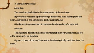 3. Standard Deviation
Meaning:
The standard deviation is the square root of the variance.
It provides a measure of the average distance of data points from the
mean, expressed in the same units as the original data.
It is the most common way to express the dispersion of a data set.
Purpose:
The standard deviation is easier to interpret than variance because it's
in the same units as the data.
It gives a clear picture of how much the data typically deviates from the
mean.
 