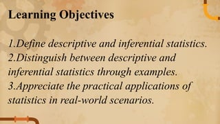 Learning Objectives
1.Define descriptive and inferential statistics.
2.Distinguish between descriptive and
inferential statistics through examples.
3.Appreciate the practical applications of
statistics in real-world scenarios.
 
