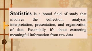 Statistics is a broad field of study that
involves the collection, analysis,
interpretation, presentation, and organization
of data. Essentially, it's about extracting
meaningful information from raw data.
 