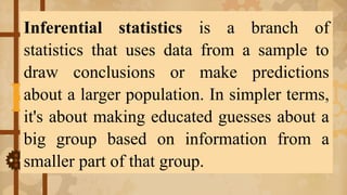 Inferential statistics is a branch of
statistics that uses data from a sample to
draw conclusions or make predictions
about a larger population. In simpler terms,
it's about making educated guesses about a
big group based on information from a
smaller part of that group.
 