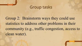 Group tasks
Group 2: Brainstorm ways they could use
statistics to address other problems in their
community (e.g., traffic congestion, access to
clean water).
 