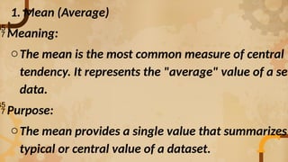1. Mean (Average)
Meaning:
oThe mean is the most common measure of central
tendency. It represents the "average" value of a set
data.
Purpose:
oThe mean provides a single value that summarizes
typical or central value of a dataset.
 