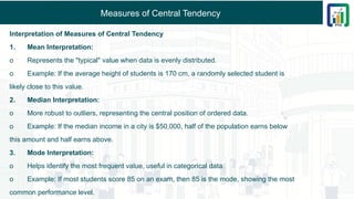 Measures of Central Tendency
Interpretation of Measures of Central Tendency
1. Mean Interpretation:
o Represents the "typical" value when data is evenly distributed.
o Example: If the average height of students is 170 cm, a randomly selected student is
likely close to this value.
2. Median Interpretation:
o More robust to outliers, representing the central position of ordered data.
o Example: If the median income in a city is $50,000, half of the population earns below
this amount and half earns above.
3. Mode Interpretation:
o Helps identify the most frequent value, useful in categorical data.
o Example: If most students score 85 on an exam, then 85 is the mode, showing the most
common performance level.
 