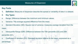 Measures of Dispersion
Key Facts
1. Definition: Measures of dispersion describe the spread or variability of data in a dataset.
2. Key Types:
o Range: Difference between the maximum and minimum values.
o Variance: The average squared difference from the mean.
o Standard Deviation (SD): Square root of variance; measures average deviation from the
mean.
o Interquartile Range (IQR): Difference between the 75th percentile (Q3) and 25th
percentile (Q1).
o Coefficient of Variation (CV): Standard deviation relative to the mean, expressed as a
percentage.
 
