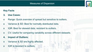 Measures of Dispersion
Key Facts
3. Use Cases:
o Range: Quick overview of spread but sensitive to outliers.
o Variance & SD: Best for normally distributed data.
o IQR: Best for skewed data, resistant to outliers.
o CV: Useful for comparing variability across different datasets.
4. Impact of Outliers:
o Variance & SD are highly affected.
o IQR is resistant to outliers.
 