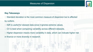 Measures of Dispersion
Key Takeaways
✅ Standard deviation is the most common measure of dispersion but is affected
by outliers.
✅ IQR is useful for skewed data since it ignores extreme values.
✅ CV is best when comparing variability across different datasets.
✅ Higher dispersion means more variability in data, which can indicate higher risk
in finance or more diversity in research.
 
