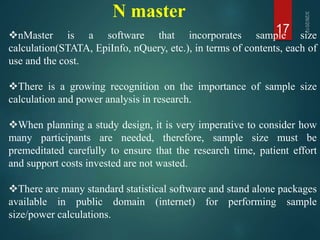 N master
17nMaster is a software that incorporates sample size
calculation(STATA, EpiInfo, nQuery, etc.), in terms of contents, each of
use and the cost.
There is a growing recognition on the importance of sample size
calculation and power analysis in research.
When planning a study design, it is very imperative to consider how
many participants are needed, therefore, sample size must be
premeditated carefully to ensure that the research time, patient effort
and support costs invested are not wasted.
There are many standard statistical software and stand alone packages
available in public domain (internet) for performing sample
size/power calculations.
 
