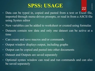 SPSS: USAGE
• Data can be typed in, copied and pasted from a text or Excel file,
imported through menu-driven prompts, or read in from a ASCII file
using Syntax editor
• New variables can be added to worksheet or created using formulas
• Datasets contain raw data and only one dataset can be active at a
time
• Can create and save macros and/or commands
• Output window displays output, including graphs
• Output can be copied and pasted into other documents
• Dataset and Outputs are saved separately
• Optional syntax window can read and run commands and can also
be saved separately
22
 