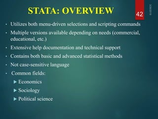 STATA: OVERVIEW
• Utilizes both menu-driven selections and scripting commands
• Multiple versions available depending on needs (commercial,
educational, etc.)
• Extensive help documentation and technical support
• Contains both basic and advanced statistical methods
• Not case-sensitive language
• Common fields:
 Economics
 Sociology
 Political science
42
 