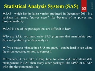 Statistical Analysis System (SAS) 53
SAS - which has its latest version produced in December 2011 is a
package that many "power users" like because of its power and
programmability.
SAS is one of the packages that are difficult to learn.
To use SAS, you must write SAS programs that manipulate your
data and perform your data analyses.
If you make a mistake in a SAS program, it can be hard to see where
the errors occurred or how to correct it.
However, it can take a long time to learn and understand data
management in SAS than many other packages like SPSS or STATA
with simpler commands line.
 