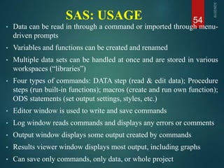SAS: USAGE
• Data can be read in through a command or imported through menu-
driven prompts
• Variables and functions can be created and renamed
• Multiple data sets can be handled at once and are stored in various
workspaces (“libraries”)
• Four types of commands: DATA step (read & edit data); Procedure
steps (run built-in functions); macros (create and run own function);
ODS statements (set output settings, styles, etc.)
• Editor window is used to write and save commands
• Log window reads commands and displays any errors or comments
• Output window displays some output created by commands
• Results viewer window displays most output, including graphs
• Can save only commands, only data, or whole project
54
 