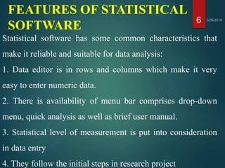 FEATURES OF STATISTICAL
SOFTWARE 6
Statistical software has some common characteristics that
make it reliable and suitable for data analysis:
1. Data editor is in rows and columns which make it very
easy to enter numeric data.
2. There is availability of menu bar comprises drop-down
menu, quick analysis as well as brief user manual.
3. Statistical level of measurement is put into consideration
in data entry
4. They follow the initial steps in research project
 
