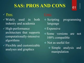 SAS: PROS AND CONS
 Pros:
 Widely used in both
industry and academia
 High-performance
architecture that supports
computationally-intensive
algorithms
 Flexible and customizable
analyses and graphics
Cons:
 Scripting programming
language
Expensive
Some versions are not
100% compatible
 Not as useful for:
 Simple analysis and
manipulation
61
 