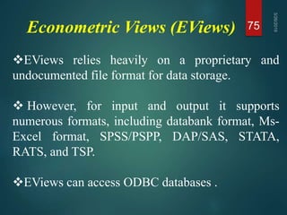 Econometric Views (EViews) 75
EViews relies heavily on a proprietary and
undocumented file format for data storage.
 However, for input and output it supports
numerous formats, including databank format, Ms-
Excel format, SPSS/PSPP, DAP/SAS, STATA,
RATS, and TSP.
EViews can access ODBC databases .
 