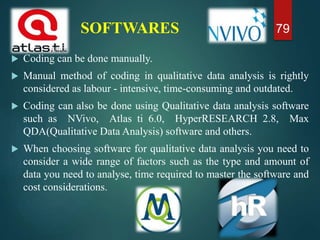  Coding can be done manually.
 Manual method of coding in qualitative data analysis is rightly
considered as labour - intensive, time-consuming and outdated.
 Coding can also be done using Qualitative data analysis software
such as NVivo, Atlas ti 6.0, HyperRESEARCH 2.8, Max
QDA(Qualitative Data Analysis) software and others.
 When choosing software for qualitative data analysis you need to
consider a wide range of factors such as the type and amount of
data you need to analyse, time required to master the software and
cost considerations.
79SOFTWARES
 