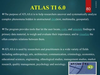 ATLAS TI 6.0 80
The purpose of ATLAS.ti is to help researchers uncover and systematically analyze
complex phenomena hidden in unstructured data(text, multimedia, geospatial).
The program provides tools that let the user locate, code, and annotate findings in
primary data material, to weigh and evaluate their importance, and to visualize the
often complex relations between them.
ATLAS.ti is used by researchers and practitioners in a wide variety of fields
including anthropology, arts, architecture, communication, criminology, economics,
educational sciences, engineering, ethnological studies, management studies, market
research, quality management, psychology and sociology.
 