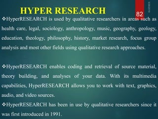 HYPER RESEARCH 82
HyperRESEARCH is used by qualitative researchers in areas such as
health care, legal, sociology, anthropology, music, geography, geology,
education, theology, philosophy, history, market research, focus group
analysis and most other fields using qualitative research approaches.
HyperRESEARCH enables coding and retrieval of source material,
theory building, and analyses of your data. With its multimedia
capabilities, HyperRESEARCH allows you to work with text, graphics,
audio, and video sources.
HyperRESEARCH has been in use by qualitative researchers since it
was first introduced in 1991.
 