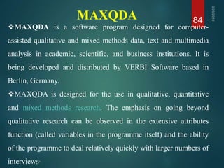 MAXQDA 84
MAXQDA is a software program designed for computer-
assisted qualitative and mixed methods data, text and multimedia
analysis in academic, scientific, and business institutions. It is
being developed and distributed by VERBI Software based in
Berlin, Germany.
MAXQDA is designed for the use in qualitative, quantitative
and mixed methods research. The emphasis on going beyond
qualitative research can be observed in the extensive attributes
function (called variables in the programme itself) and the ability
of the programme to deal relatively quickly with larger numbers of
interviews.
 