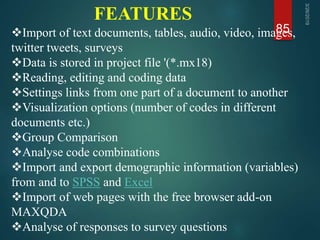 FEATURES
85Import of text documents, tables, audio, video, images,
twitter tweets, surveys
Data is stored in project file '(*.mx18)
Reading, editing and coding data
Settings links from one part of a document to another
Visualization options (number of codes in different
documents etc.)
Group Comparison
Analyse code combinations
Import and export demographic information (variables)
from and to SPSS and Excel
Import of web pages with the free browser add-on
MAXQDA
Analyse of responses to survey questions
 