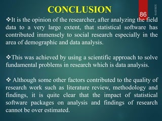 CONCLUSION 86
It is the opinion of the researcher, after analyzing the field
data to a very large extent, that statistical software has
contributed immensely to social research especially in the
area of demographic and data analysis.
This was achieved by using a scientific approach to solve
fundamental problems in research which is data analysis.
 Although some other factors contributed to the quality of
research work such as literature review, methodology and
findings, it is quite clear that the impact of statistical
software packages on analysis and findings of research
cannot be over estimated.
 
