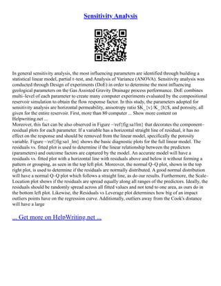 Sensitivity Analysis
In general sensitivity analysis, the most influencing parameters are identified through building a
statistical linear model, partial t–test, and Analysis of Variance (ANOVA). Sensitivity analysis was
conducted through Design of experiments (DoE) in order to determine the most influencing
geological parameters on the Gas Assisted Gravity Drainage process performance. DoE combines
multi–level of each parameter to create many computer experiments evaluated by the compositional
reservoir simulation to obtain the flow response factor. In this study, the parameters adopted for
sensitivity analysis are horizontal permeability, anisotropy ratio $K_{v}/K_{h}$, and porosity, all
given for the entire reservoir. First, more than 80 computer ... Show more content on
Helpwriting.net ...
Moreover, this fact can be also observed in Figure ~ref{fig:sa1lm} that decorates the component–
residual plots for each parameter. If a variable has a horizontal straight line of residual, it has no
effect on the response and should be removed from the linear model, specifically the porosity
variable. Figure ~ref{fig:sa1_lm} shows the basic diagnostic plots for the full linear model. The
residuals vs. fitted plot is used to determine if the linear relationship between the predictors
(parameters) and outcome factors are captured by the model. An accurate model will have a
residuals vs. fitted plot with a horizontal line with residuals above and below it without forming a
pattern or grouping, as seen in the top left plot. Moreover, the normal Q–Q plot, shown in the top
right plot, is used to determine if the residuals are normally distributed. A good normal distribution
will have a normal Q–Q plot which follows a straight line, as do our results. Furthermore, the Scale–
Location plot shows if the residuals are spread equally along all ranges of the predictors. Ideally, the
residuals should be randomly spread across all fitted values and not tend to one area, as ours do in
the bottom left plot. Likewise, the Residuals vs Leverage plot determines how big of an impact
outliers points have on the regression curve. Additionally, outliers away from the Cook's distance
will have a large
... Get more on HelpWriting.net ...
 