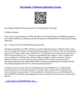 Developing A Diabetes Detection System
Developing A Diabetes Detection System by Using Big Data Technology
4 Problem Solution
In this system, the performance of CBR Algorithm will be boosted based on MapReduce approach
and to detect diabetes of a particular patient with improved CBR algorithm by using Apache Hadoop
framework.
Fig. 1. Framework of Case Based Reasoning Algorithm
The biggest challenge of a CBR is finding an accurate indexing function. In diabetes dataset, there
are five variables that influence the glycosylated homeglobin level in blood. These are the stabilized
glucose level, height, weight, waist, and hip sizes. It is medically known that whenever the level of
GH in a person's blood is over 7, the person is considered to have diabetes. These variables have
various influences on GH thus they will have different weights in diabetes detection function.
Moreover, obesity is a known factor for type 2 diabetes (T2D). Obesity of a person can be
determined using body mass index (BMI). BMI is strongly and independently associated with the
risk of being diagnosed with T2D. So, the best indexing formula is
In diabetes detection system, the most challenging part about MapReduce is to adapt already
existing functions to do the relevant system's own tasks. There consists of two main blocks or
classes which are map and reduce. In the map function, the data from Hadoop's Distributed File
System (HDFS) are divided using mapping tools into several parts. The next step is to analyze that
data and
... Get more on HelpWriting.net ...
 