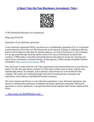 A Short Note On Non Disclosure Agreement ( Nda )
4.708 International Business Law assignment1
Wang anqi 20142345
Summaries of non–disclosure agreement
A non–disclosure agreement (NDA), also known as a confidentiality agreement (CA), is a legitimate
contract between no less than two that frameworks secret material, learning, or information that the
parties wish to impart to each other for specific purposes, yet wish to limit access to or by outsiders.
It is an agreement through which the parties concur not to unveil information secured by the
assertion. A NDA makes a classified relationship between the parties to secure any sort of private
and exclusive information or prized formulas. In that capacity, a NDA remedies nonpublic business
information. (Non–disclosure agreement, 2015)
Non–disclosure is made under the will of the organizations and contracted between no less than two
parties. For the most part, parties comprise of a boss and a worker, however there could be more
unpredictable parties, for example, such as partners, subcontractors or even the Board of the
company. The context are connected changes from job to ensuring privacy of mergers and
acquisitions, joint endeavors and different business exchanges.
The most common and obvious is a non–disclosure agreement. A non–disclosure agreement, also
known as confidentiality agreement, confidential disclosure agreement, proprietary information
agreement, or secrecy agreement, is an agreement between an employer and a former employee that
forces
... Get more on HelpWriting.net ...
 