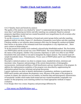 Quality Check And Sensitivity Analysis
4.4.2.5 Quality check and Sensitivity analysis
The quality of the analysis was checked by "pstest" to understand and manage the mean bias to not
more than 5 and balancing test before and after matching was conducted. Based on selected
propensity algorithms treated and non–treated household were insignificance by all covariates after
matching (Appendix 2 & 12).
To see the propensity score distribution of treated and control groups before and after matching
graphical analysis was done. Figure 4.5: distribution of propensity score before and after matching
Checking whether or not inference about treatment effect may be changed by unobserved (hidden
bias) factors or deviation of the estimated result from assumptions is very important and ... Show
more content on Helpwriting.net ...
To do the research two kebeles were randomly selected bythe blindfolded method. The first kebele
was PSNP kebele and the second was a non–PSNP kebele. The reason behind was the hesitation of
the nature of the program, whether it has economic importance or spill–over effect to non–PSNP
household of the same kebele or not and to triangulate the impact analysis. The research used 225
sample households where, 74 beneficiaries, 70 non–users of PSNP kebele and 81 non–PSNP kebele
households.
Descriptive statistical analysis was done to compute mean, standard deviation, minimum and
maximum value, frequency and percentage of the current characteristics of demographic,
socioeconomic, institutional attributes of both beneficiaries and non–beneficiaries of the program. In
addition the implementation modalities of the program were described by supplementing the
information gained from key informant and group discussions.
Logistic regression was done to identify determinants of graduation, attributes to participate in
PSNP and to predict and estimate the propensity score. Because of the nature of the program to
evaluate its impact; the selection was not random, no baseline data and heterogeneity characteristics
of households variable which makes both treated and non–treated households comparable was
needed. So that propensity score matching method was found appropriate methods of impact
evaluation.
Even though, there was a mean, frequency and percentage difference by
... Get more on HelpWriting.net ...
 