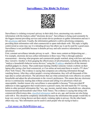 Surveillance: The Right To Privacy
Surveillance is violating everyone's privacy in their daily lives, uncensoring very sensitive
information with the trackers called "electronic devices". Surveillance is being used constantly by
the biggest internet providing services and certain device producers to gather information and use it
for advertising and more. Usually, the information gathered is sold to advertising companies,
providing them information with what commercials to spam individuals with. This topic is highly
controversial as some may say it is intruding privacy but others say it can be used for a good cause.
Surveillance is not justifiable because it disturbs privacy and sells sensitive information to
advertisers
First, constant surveillance intrudes privacy to such ... Show more content on Helpwriting.net ...
For example, electronic devices collect information in three ways,"One is through audience
measurement – showing what programs and commercials people watched, along with how and when
they viewed it. Another is from gauging the effectiveness of advertisements, including the ability to
"analyze a household's behavior across devices," using the IP address attached to all the internet–
enabled gadgets in a home. That could mean tracking whether someone visited a website on their
laptop after seeing a fast food commercial, or if an online ad motivated them to watch a TV show."
(New York Times). The evidence is saying that companies are collecting information through
watching history. After they collect people's viewing information, they will sell thousands of this
type data to certain advertisers. The advertisers then see what commercials were effective on certain
households and adjust the advertisements to the viewer's preferences. This means that any electronic
device is continuously stealing data without consent and selling it to advertisers which are
unacceptable. Another reason why surveillance is unacceptable is because "Vizio provided IP
addresses to data aggregators that would remove a person's name, but still match the TV viewing
habits to other personal information like "sex, age, income, marital status, household size, education,
homeownership and household value"(New York Times). The evidence is saying that along with
commercial effectiveness data, classified information such as sex, age, and income are also being
sold with it. This should be completely intolerable because the information that people would like to
keep very secret is being thrown out there utterly violating rights to privacy. On the other hand,
others may say, "this information can be used to catch people who are trying to hack a
... Get more on HelpWriting.net ...
 