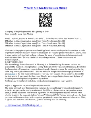 What Is Self Grading In Data Mining
Accepting or Rejecting Students' Self–grading in their
Final Marks by using Data Mining
First A. Author1, Second B. Author2, and Third C. Author3[Font: Times New Roman, Size:11]
1Member, Institute/Organization name[Font: Times New Roman, Size:11]
2Member, Institute/Organization name[Font: Times New Roman, Size:11]
3Member, Institute/Organization name[Font: Times New Roman, Size:11]
Abstract–In this paper we propose a methodology based on data mining andself–evaluation in order
to predict whether an instructor will or will not accept the students' proposed marks in a course. This
is an on–going work in which we have evaluated the usage of classification techniques and cost–
sensitive corrections. We have carried out several experiments ... Show more content on
Helpwriting.net ...
II. METHODOLOGY
The methodology that we have used in this study is as follows.During the course, students are
evaluated by means of a multiple choice testing that is an effective assessment technique. Before the
final exam date, all students are requested to self–grade. Students propose the mark/grade that they
think they should get for the course. Then, the instructor accepts or declines the proposed mark of
each student as the final mark for the course. This way, only students whose score was declined by
the instructor will have to sit the final exam. Finally, we try to predict the instructor's decision of
accepting or declining the score proposed by students.
We have used two different (initial and new) data mining approaches (see Figure 1).
Figure 1. Approaches for predicting instructor's decision.
The initial approach uses three numerical variables: the scoreobtained by students in the course's
activities, the proposed scores by students and the difference between these two previous scores.
Then, it applies traditional classification algorithms for predicting the instructor's decision about
whether to accept the proposed students' scores (YES) or not (NO). The new approach uses the three
previous variables as well as a self–evaluation questionnaire as another source of information. Then,
it applies cost–sensitive classification [2] that is normally used for obtaining
... Get more on HelpWriting.net ...
 