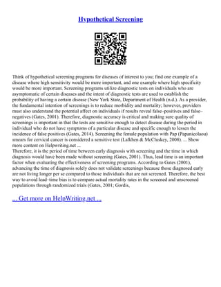 Hypothetical Screening
Think of hypothetical screening programs for diseases of interest to you; find one example of a
disease where high sensitivity would be more important, and one example where high specificity
would be more important. Screening programs utilize diagnostic tests on individuals who are
asymptomatic of certain diseases and the intent of diagnostic tests are used to establish the
probability of having a certain disease (New York State, Department of Health (n.d.). As a provider,
the fundamental intention of screenings is to reduce morbidity and mortality; however, providers
must also understand the potential affect on individuals if results reveal false–positives and false–
negatives (Gates, 2001). Therefore, diagnostic accuracy is critical and making sure quality of
screenings is important in that the tests are sensitive enough to detect disease during the period in
individual who do not have symptoms of a particular disease and specific enough to lessen the
incidence of false positives (Gates, 2014). Screening the female population with Pap (Papanicolaou)
smears for cervical cancer is considered a sensitive test (Lalkhen & McCluskey, 2008). ... Show
more content on Helpwriting.net ...
Therefore, it is the period of time between early diagnosis with screening and the time in which
diagnosis would have been made without screening (Gates, 2001). Thus, lead time is an important
factor when evaluating the effectiveness of screening programs. According to Gates (2001),
advancing the time of diagnosis solely does not validate screenings because those diagnosed early
are not living longer per se compared to those individuals that are not screened. Therefore, the best
way to avoid lead–time bias is to compare actual mortality rates in the screened and unscreened
populations through randomized trials (Gates, 2001; Gordis,
... Get more on HelpWriting.net ...
 