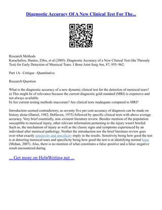 Diagnostic Accuracy Of A New Clinical Test For The...
Research Methods
Karachalios, Hantes, Zibis, et al (2005). Diagnostic Accuracy of a New Clinical Test (the Thessaly
Test) for Early Detection of Meniscal Tears. J Bone Joint Surg Am, 87, 955–962.
Part 1A– Critique –Quantitative
Research Question
What is the diagnostic accuracy of a new dynamic clinical test for the detection of meniscal tears?
a) This might be of relevance because the current diagnostic gold standard (MRI) is expensive and
not always available.
b) Are current testing methods inaccurate? Are clinical tests inadequate compared to MRI?
Introduction seemed contradictory; as seventy five per cent accuracy of diagnosis can be made on
history alone (Daniel, 1982; DeHaven, 1975) followed by specific clinical tests with above average
accuracy. Very brief essentially, non–existent literature review. Besides mention of the population
susceptible to meniscal injury, other relevant information pertaining to the injury wasn't briefed.
Such as, the mechanism of injury as well as the classic signs and symptoms experienced by an
individual after meniscal pathology. Neither the introduction nor the brief literature review goes
over what exactly sensitivity and specificity imply in the results. Sensitivity being how good the test
is at detecting meniscal tears and specificity being how good the test is at identifying normal knee
(Mohan, 2007). Also, there is no mention of what constitutes a false–positive and a false–negative
result encountered during
... Get more on HelpWriting.net ...
 