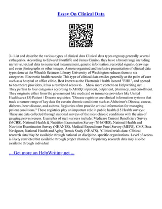 Essay On Clinical Data
3– List and describe the various types of clinical data Clinical data types regroup generally several
cathegories. According to Edward Shortliffe and James Cimino, they have a broad range including
narrative, textual data to numerical measurement, genetic information, recorded signals, drawings
and even photographs or other images. A more organised and inclusive presentation of clinical data
types done at the Whealth Sciences Library University of Washington reduces them to six
categories: Electronic health records: This type of clinical data resides generally at the point of care
such as a hospital or office clinic. Best known as the Electronic Health Record "EHR", and opened
to healthcare providers, it has a restricted access to ... Show more content on Helpwriting.net ...
They pertain to four categories according to AHRQ: inpatient, outpatient, pharmacy, and enrollment.
They originate either from the government like medicaid or insurance providers like United
Healthcare.(15) Patient / Disease registries: "Disease registries are clinical information systems that
track a narrow range of key data for certain chronic conditions such as Alzheimer's Disease, cancer,
diabetes, heart disease, and asthma. Registries often provide critical information for managing
patient conditions." These registries play an important role in public health.(15 Health surveys:
These are data collected through national surveys of the most chronic conditions with the aim of
gauging pervasiveness. Examples of such surveys include: Medicare Current Beneficiary Survey
(MCBS), National Health & Nutrition Examination Survey (NHANES), National Health and
Nutrition Examination Survey (NHANES), Medical Expenditure Panel Survey (MEPS), CMS Data
Navigator, National Health and Aging Trends Study (NHATS). "Clinical trials data: Clinical
research data may be available through national or discipline–specific organizations. Level of access
is likely restricted but available through proper channels. Proprietary research data may also be
available through individual
... Get more on HelpWriting.net ...
 