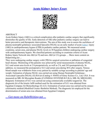 Acute Kidney Injury Essay
ABSTRACT
Acute Kidney Injury (AKI) is a critical complication after pediatric cardiac surgery that significantly
diminishes the quality of life. Early detection of AKI after pediatric cardiac surgery can lead to
better preventive and therapeutic interventions. The aim of this study was to assess the usefulness of
plasma neutrophil gelatinase–associated lipocalin (NGAL) as an early marker of acute kidney injury
(AKI) in cardiopulmonary bypass (CPB) in pediatric cardiac patients. We measured serum
creatinine, serum urea, and plasma NGAL levels in 30 Egyptian children undergoing cardiac surgery
with cardiopulmonary bypass. We classified patients according to creatinine criteria of Acute
Kidney Injury Network into AKI (n=9) and non–AKI (n=21) groups. ... Show more content on
Helpwriting.net ...
They were undergoing cardiac surgery with CPB for surgical correction or palliation of congenital
heart disease. Monitoring of the patients was achieved by serial measurements of plasma NGAL,
S.Cr and serum urea levels at 2 h preoperatively, as well as 2 h, and 24 h postoperatively. In
addition, we measured the postoperative S.Cr and serum urea during 48 h after surgery. Venous
blood sample was withdrawn from every patient by suitable syringe according to patients' age and
weight. Estimation of plasma NGAL was carried out using Human Neutrophil Gelatinase–
Associated Lipocalin (NGAL) ELISA kit (Catalog #: 95645) of Glory Science Co., Ltd, USA. It was
measured on MR–96 Microplate Reader (CLINDIAG SYSTEMS B.V.B.A; MR–96; MR2GL002;
Belgium). Estimation of S.Cr was carried out using commercially available reagent kit. The
diagnostic kit of the kinetic Jaffé method used for the estimation of S.Cr was obtained from
Egyptian Company for Biotechnology (S.A.E). Estimation of serum urea was carried out by urease–
colorimetric method (Modified Urease–Berthelot Method). The diagnostic kit employed for the
determination of serum urea was obtained from Egyptian Company
... Get more on HelpWriting.net ...
 