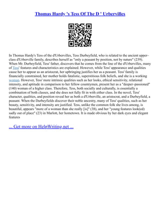 Thomas Hardy 's Tess Of The D ' Urbervilles
In Thomas Hardy's Tess of the d'Urbervilles, Tess Durbeyfield, who is related to the ancient upper–
class d'Urberville family, describes herself as "only a peasant by position, not by nature" (239).
When Mr. Durbeyfield, Tess' father, discovers that he comes from the line of the d'Urbervilles, many
of Tess' features and characteristics are explained. However, while Tess' appearance and qualities
cause her to appear as an aristocrat, her upbringing justifies her as a peasant. Tess' family is
financially constrained, her mother holds fatalistic, superstitious folk beliefs, and she is a working
woman. However, Tess' more intrinsic qualities such as her looks, ethical sensitivity, relational
intensity, and aptitude in comparison to her fellow countrymen, present her as a "deeper–passioned"
(140) woman of a higher class. Therefore, Tess, both socially and culturally, is essentially a
combination of both classes, and she does not fully fit in with either class. In the novel, Tess'
character, qualities, and position reveal her as both a d'Urberville, an aristocrat, and a Durbeyfield, a
peasant. When the Durbeyfields discover their noble ancestry, many of Tess' qualities, such as her
beauty, sensitivity, and intensity are justified. Tess, unlike the common folk she lives among, is
beautiful, appears "more of a woman than she really [is]" (38), and her "young features look(ed)
sadly out of place" (23) in Marlott, her hometown. It is made obvious by her dark eyes and elegant
features
... Get more on HelpWriting.net ...
 