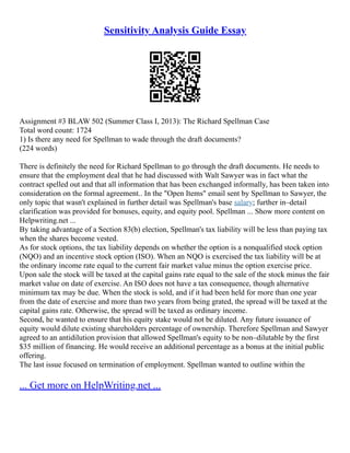 Sensitivity Analysis Guide Essay
Assignment #3 BLAW 502 (Summer Class I, 2013): The Richard Spellman Case
Total word count: 1724
1) Is there any need for Spellman to wade through the draft documents?
(224 words)
There is definitely the need for Richard Spellman to go through the draft documents. He needs to
ensure that the employment deal that he had discussed with Walt Sawyer was in fact what the
contract spelled out and that all information that has been exchanged informally, has been taken into
consideration on the formal agreement.. In the "Open Items" email sent by Spellman to Sawyer, the
only topic that wasn't explained in further detail was Spellman's base salary; further in–detail
clarification was provided for bonuses, equity, and equity pool. Spellman ... Show more content on
Helpwriting.net ...
By taking advantage of a Section 83(b) election, Spellman's tax liability will be less than paying tax
when the shares become vested.
As for stock options, the tax liability depends on whether the option is a nonqualified stock option
(NQO) and an incentive stock option (ISO). When an NQO is exercised the tax liability will be at
the ordinary income rate equal to the current fair market value minus the option exercise price.
Upon sale the stock will be taxed at the capital gains rate equal to the sale of the stock minus the fair
market value on date of exercise. An ISO does not have a tax consequence, though alternative
minimum tax may be due. When the stock is sold, and if it had been held for more than one year
from the date of exercise and more than two years from being grated, the spread will be taxed at the
capital gains rate. Otherwise, the spread will be taxed as ordinary income.
Second, he wanted to ensure that his equity stake would not be diluted. Any future issuance of
equity would dilute existing shareholders percentage of ownership. Therefore Spellman and Sawyer
agreed to an antidilution provision that allowed Spellman's equity to be non–dilutable by the first
$35 million of financing. He would receive an additional percentage as a bonus at the initial public
offering.
The last issue focused on termination of employment. Spellman wanted to outline within the
... Get more on HelpWriting.net ...
 